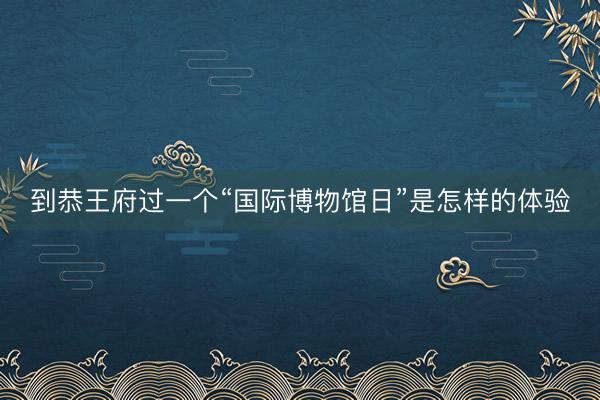 到恭王府过一个“国际博物馆日”是怎样的体验