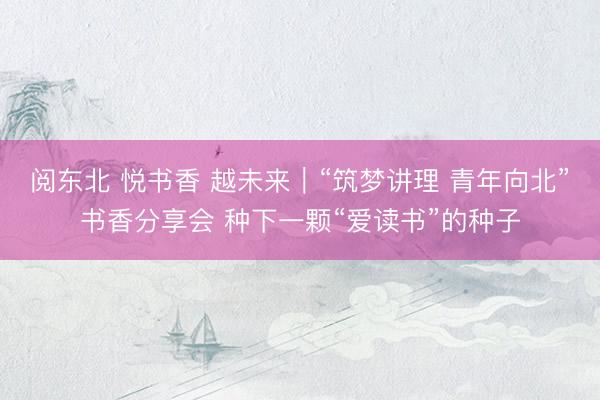 阅东北 悦书香 越未来｜“筑梦讲理 青年向北”书香分享会 种下一颗“爱读书”的种子
