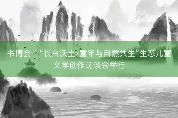 书博会｜“长白沃土·童年与自然共生”生态儿童文学创作访谈会举行