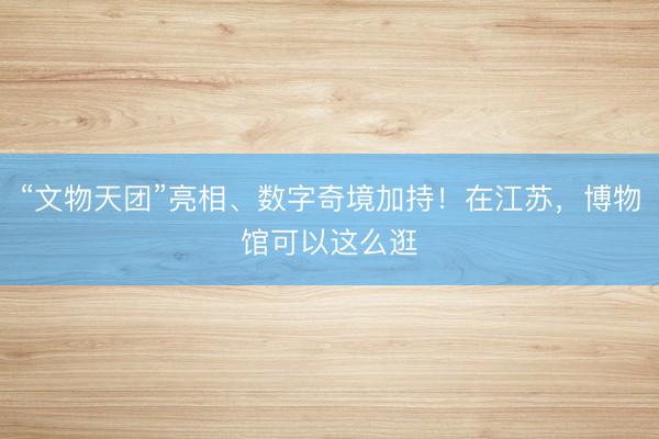 “文物天团”亮相、数字奇境加持！在江苏，博物馆可以这么逛