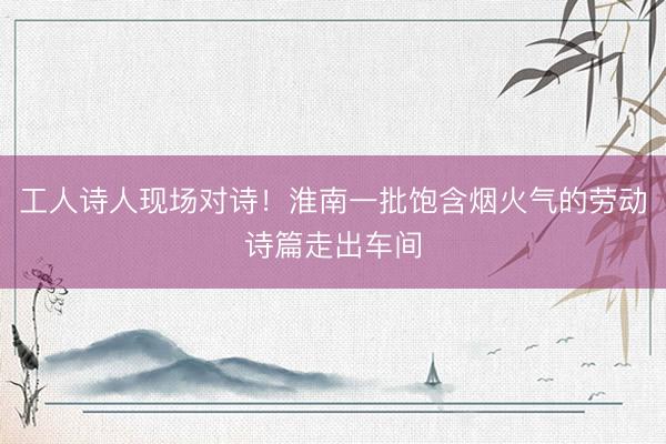 工人诗人现场对诗！淮南一批饱含烟火气的劳动诗篇走出车间