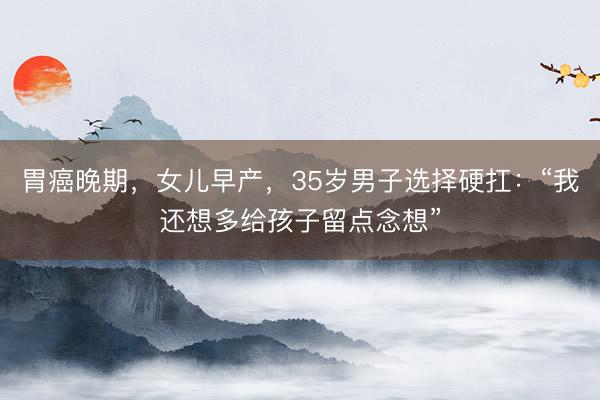 胃癌晚期，女儿早产，35岁男子选择硬扛：“我还想多给孩子留点念想”