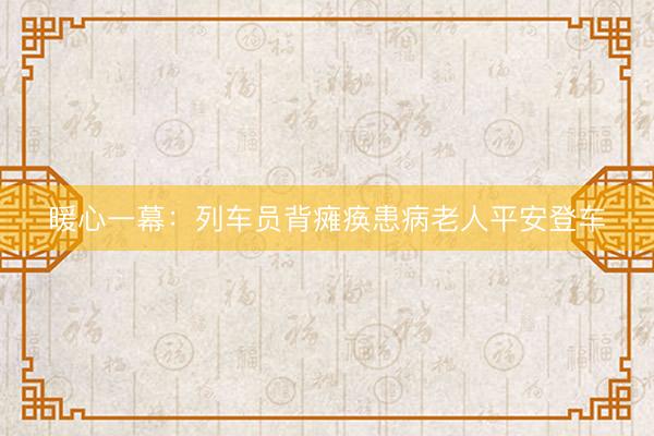暖心一幕:列车员背瘫痪患病老人平安登车