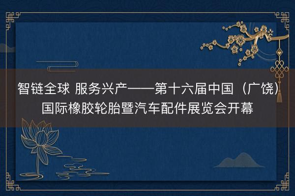 智链全球 服务兴产——第十六届中国（广饶）国际橡胶轮胎暨汽车配件展览会开幕