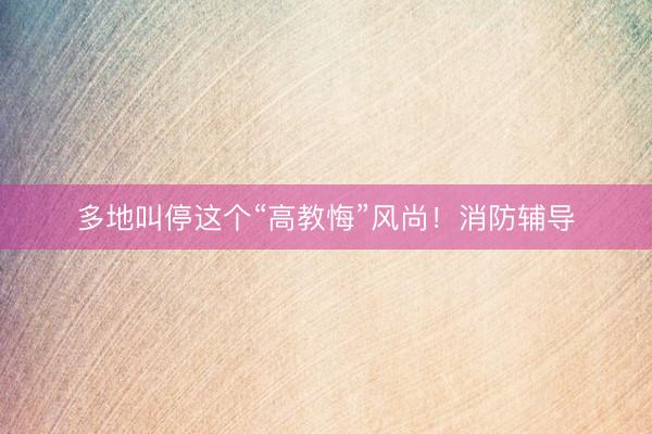 多地叫停这个“高教悔”风尚！消防辅导