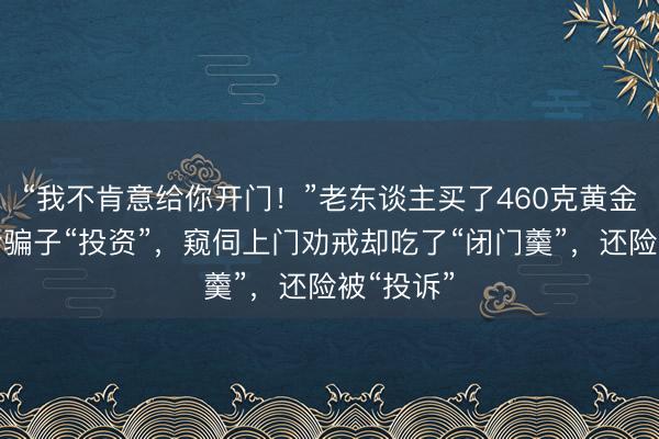 “我不肯意给你开门！”老东谈主买了460克黄金准备交给骗子“投资”，窥伺上门劝戒却吃了“闭门羹”，还险被“投诉”