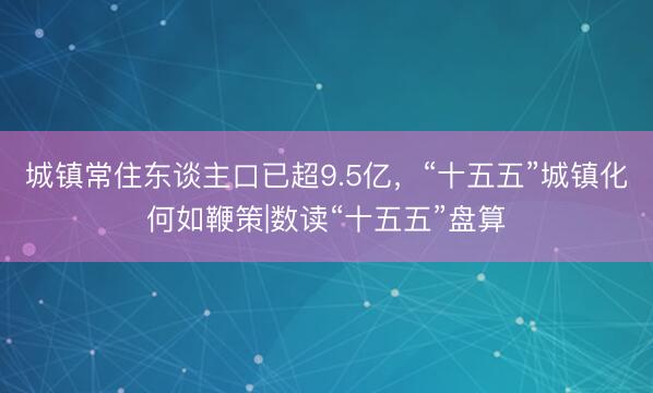 城镇常住东谈主口已超9.5亿，“十五五”城镇化何如鞭策|数读“十五五”盘算