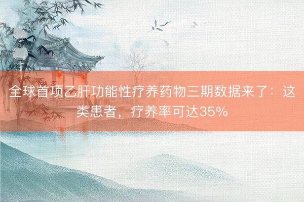 全球首项乙肝功能性疗养药物三期数据来了：这类患者，疗养率可达35%