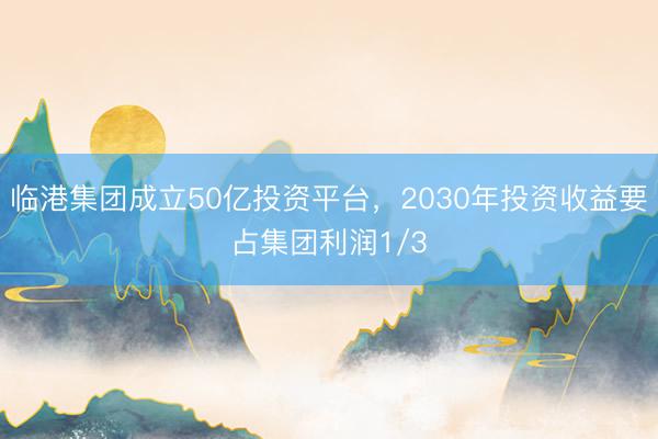 临港集团成立50亿投资平台，2030年投资收益要占集团利润1/3