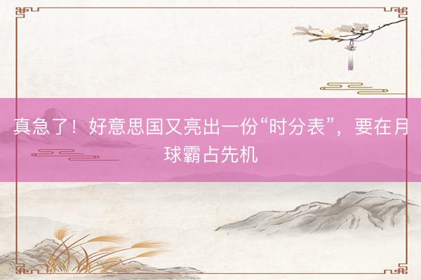 真急了！好意思国又亮出一份“时分表”，要在月球霸占先机