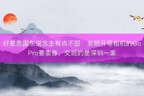 好意思国东说念主有点不屈：发明开导相机的GoPro要卖身，交班的是深圳一家