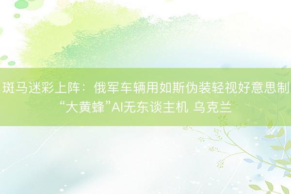 斑马迷彩上阵：俄军车辆用如斯伪装轻视好意思制“大黄蜂”AI无东谈主机 乌克兰