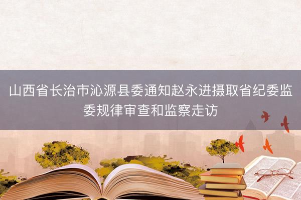山西省长治市沁源县委通知赵永进摄取省纪委监委规律审查和监察走访
