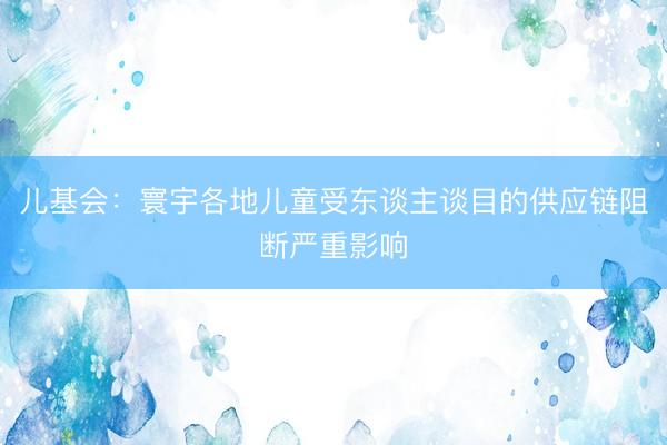 儿基会：寰宇各地儿童受东谈主谈目的供应链阻断严重影响