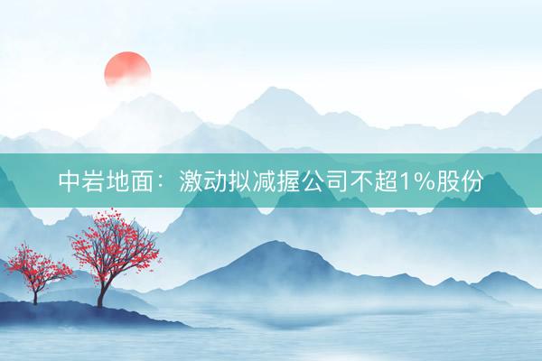 中岩地面：激动拟减握公司不超1%股份