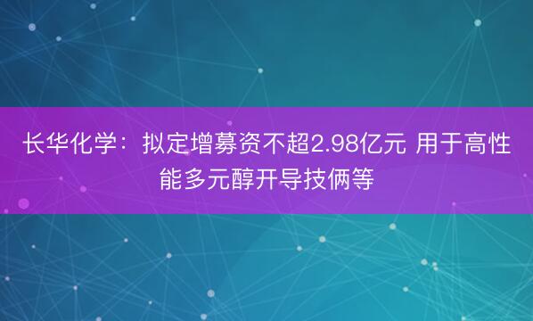 长华化学：拟定增募资不超2.98亿元 用于高性能多元醇开导技俩等