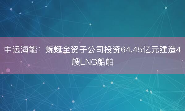 中远海能：蜿蜒全资子公司投资64.45亿元建造4艘LNG船舶