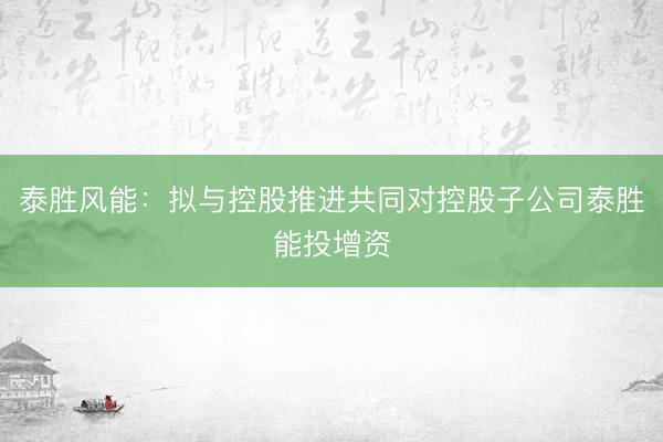 泰胜风能：拟与控股推进共同对控股子公司泰胜能投增资