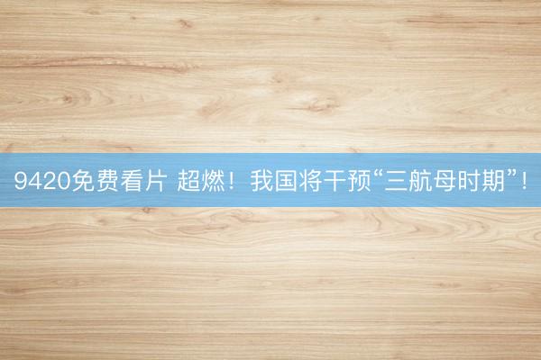 9420免费看片 超燃！我国将干预“三航母时期”！