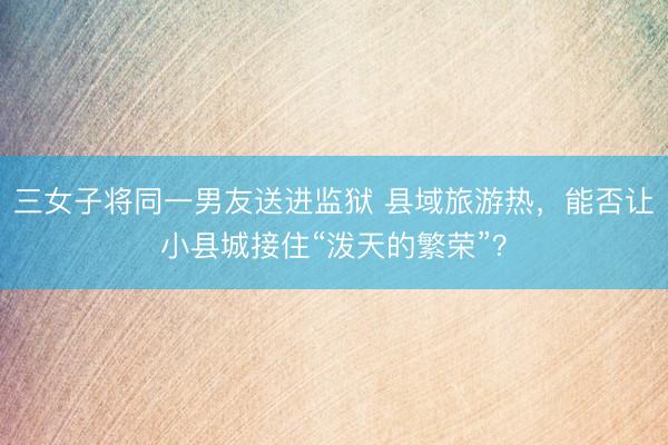 三女子将同一男友送进监狱 县域旅游热，能否让小县城接住“泼天的繁荣”？