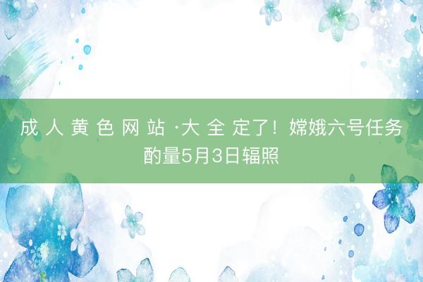 成 人 黄 色 网 站 ·大 全 定了！嫦娥六号任务酌量5月3日辐照