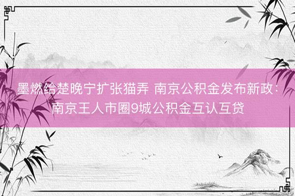 墨燃给楚晚宁扩张猫弄 南京公积金发布新政：南京王人市圈9城公积金互认互贷