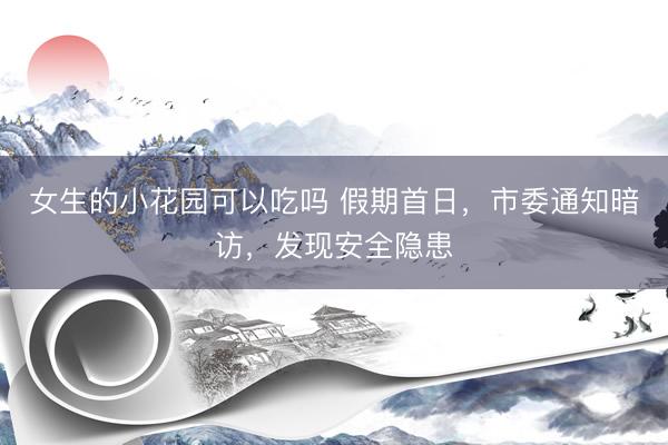 女生的小花园可以吃吗 假期首日，市委通知暗访，发现安全隐患