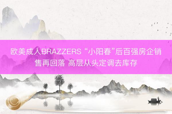 欧美成人BRAZZERS “小阳春”后百强房企销售再回落 高层从头定调去库存