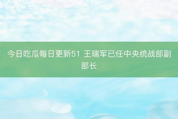 今日吃瓜每日更新51 王瑞军已任中央统战部副部长