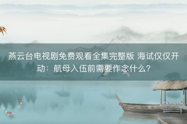 燕云台电视剧免费观看全集完整版 海试仅仅开动：航母入伍前需要作念什么？