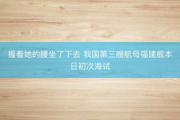 握着她的腰坐了下去 我国第三艘航母福建舰本日初次海试