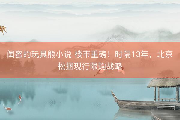 闺蜜的玩具熊小说 楼市重磅！时隔13年，北京松捆现行限购战略