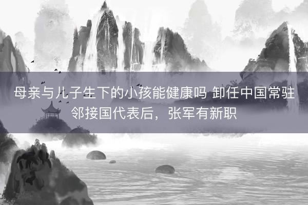母亲与儿子生下的小孩能健康吗 卸任中国常驻邻接国代表后，张军有新职