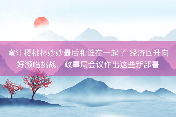 蜜汁樱桃林妙妙最后和谁在一起了 经济回升向好濒临挑战，政事局会议作出这些新部署