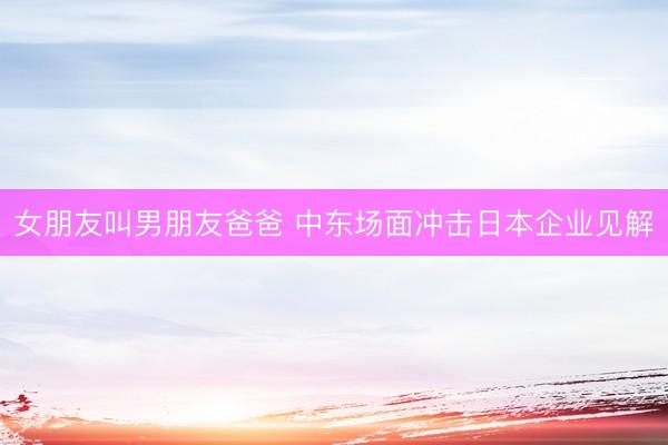 女朋友叫男朋友爸爸 中东场面冲击日本企业见解