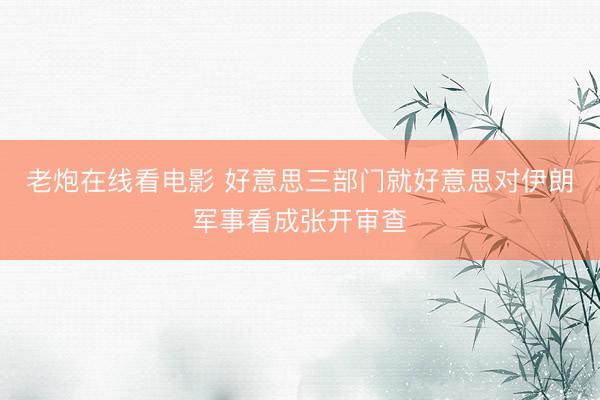 老炮在线看电影 好意思三部门就好意思对伊朗军事看成张开审查