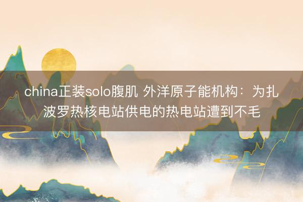 china正装solo腹肌 外洋原子能机构：为扎波罗热核电站供电的热电站遭到不毛