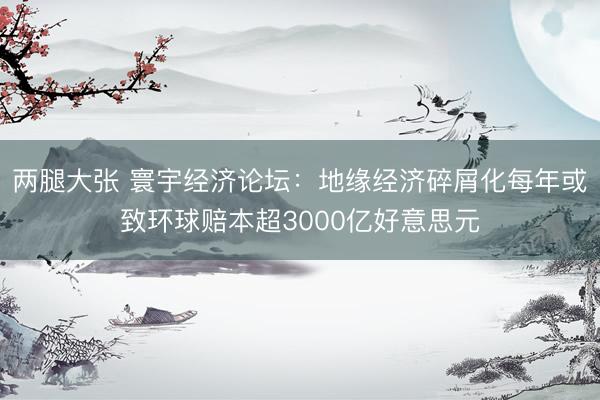 两腿大张 寰宇经济论坛：地缘经济碎屑化每年或致环球赔本超3000亿好意思元