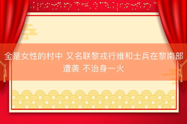 全是女性的村中 又名联黎戎行维和士兵在黎南部遭袭 不治身一火