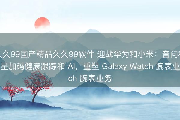 久久99国产精品久久99软件 迎战华为和小米：音问称三星加码健康跟踪和 AI，重塑 Galaxy Watch 腕表业务