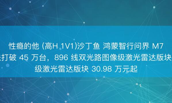 性瘾的他 (高H 1V1)沙丁鱼 鸿蒙智行问界 M7 汽车累计委派打破 45 万台，896 线双光路图像级激光雷达版块 30.98 万元起