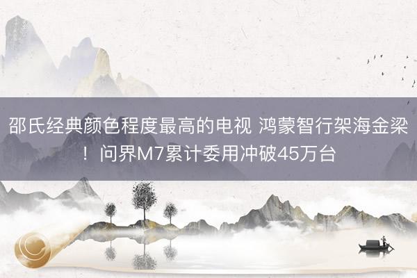 邵氏经典颜色程度最高的电视 鸿蒙智行架海金梁！问界M7累计委用冲破45万台