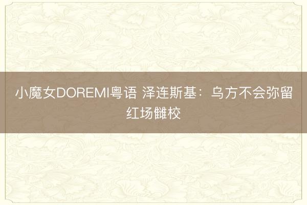 小魔女DOREMI粤语 泽连斯基：乌方不会弥留红场雠校