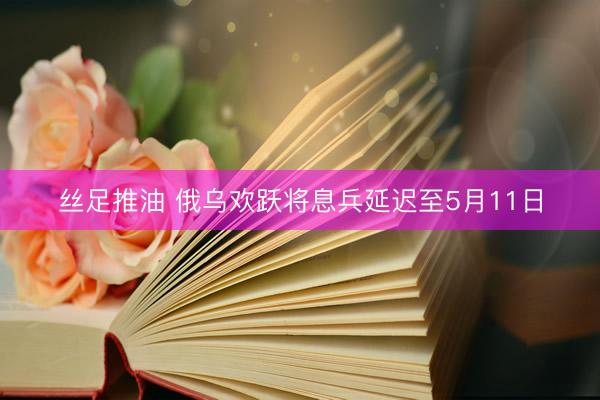 丝足推油 俄乌欢跃将息兵延迟至5月11日