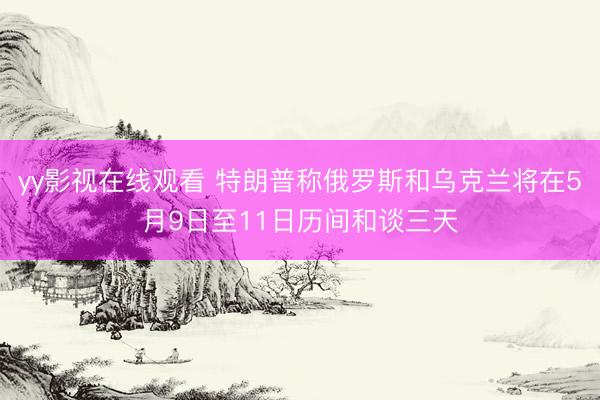 yy影视在线观看 特朗普称俄罗斯和乌克兰将在5月9日至11日历间和谈三天