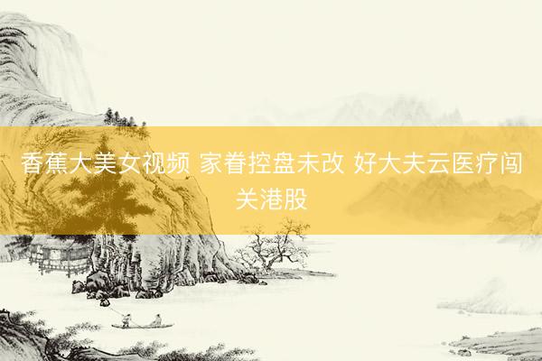 香蕉大美女视频 家眷控盘未改 好大夫云医疗闯关港股