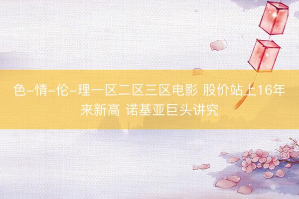 色-情-伦-理一区二区三区电影 股价站上16年来新高 诺基亚巨头讲究