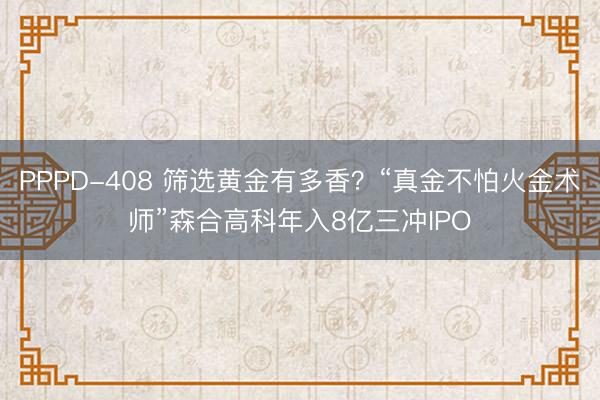PPPD-408 筛选黄金有多香？“真金不怕火金术师”森合高科年入8亿三冲IPO