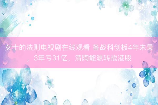 女士的法则电视剧在线观看 备战科创板4年未果，3年亏31亿，清陶能源转战港股