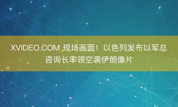 XVIDEO.COM 现场画面！以色列发布以军总咨询长率领空袭伊朗像片